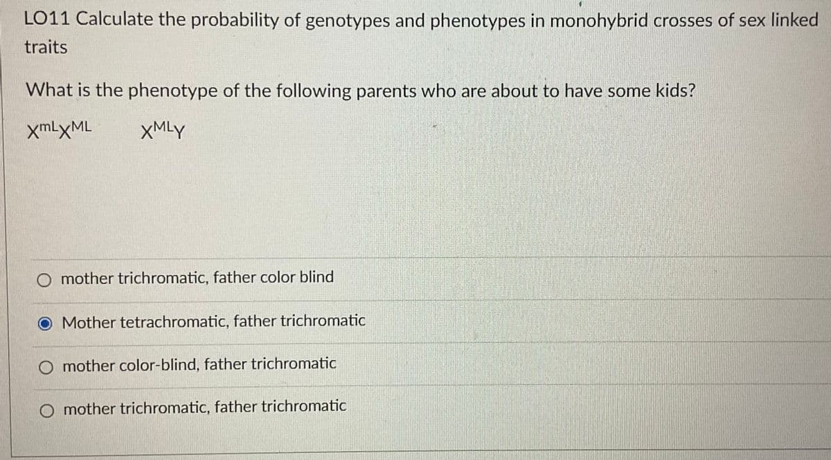 LO11 Calculate the probability of genotypes and phenotypes in monohybrid crosses of sex linked
traits
What is the phenotype of the following parents who are about to have some kids?
xmLXML
XMLY
mother trichromatic, father color blind
O Mother tetrachromatic, father trichromatic
mother color-blind, father trichromatic
mother trichromatic, father trichromatic