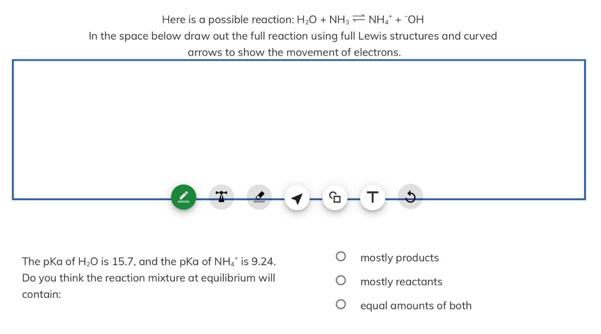 Here is a possible reaction: H₂O + NH3 ⇒ NH4* + ¯OH
In the space below draw out the full reaction using full Lewis structures and curved
arrows to show the movement of electrons.
The pka of H₂O is 15.7, and the pKa of NH4* is 9.24.
Do you think the reaction mixture at equilibrium will
contain:
GT 9
mostly products
mostly reactants
equal amounts of both