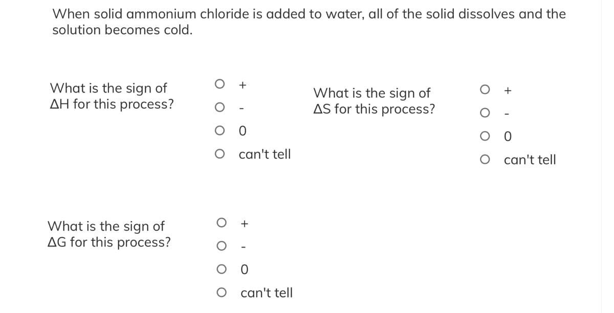 When solid ammonium chloride is added to water, all of the solid dissolves and the
solution becomes cold.
What is the sign of
AH for this process?
What is the sign of
AG for this process?
O 0
O
can't tell
оо
O can't tell
What is the sign of
AS for this process?
O 0
O
can't tell