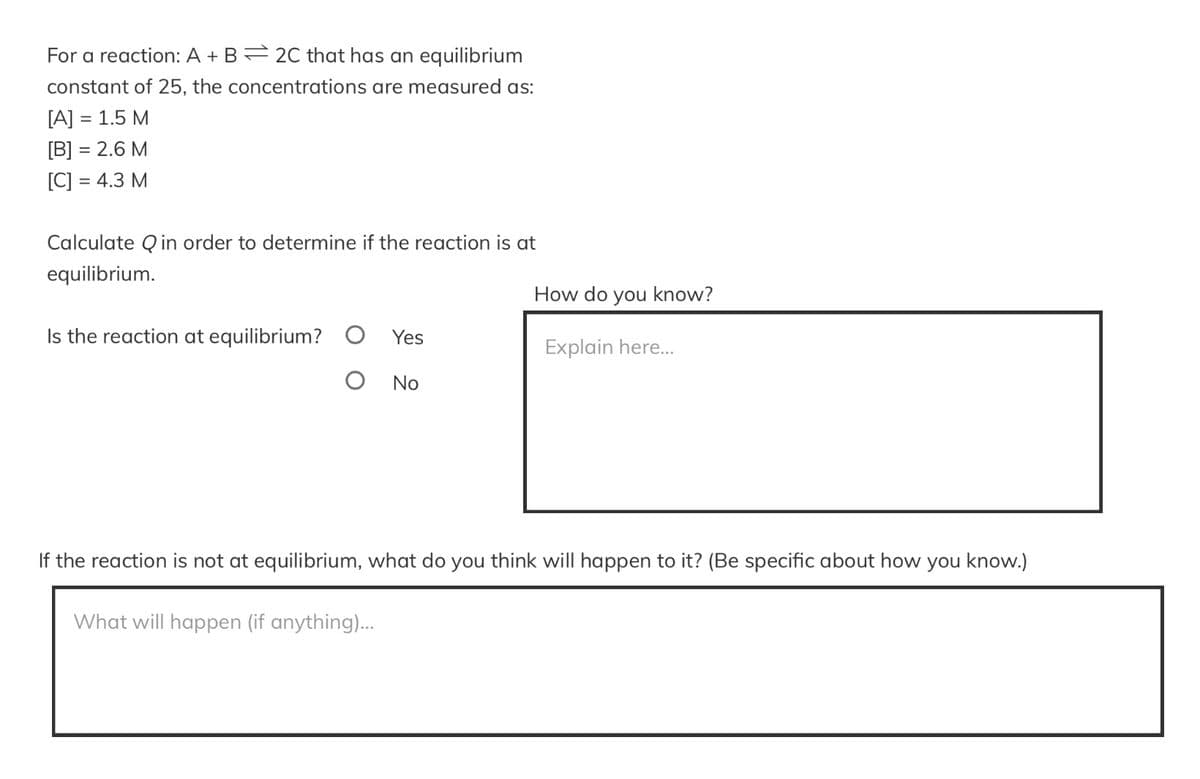 For a reaction: A + B = 2C that has an equilibrium
constant of 25, the concentrations are measured as:
[A] = 1.5 M
[B] = 2.6 M
[C] : = 4.3 M
Calculate Qin order to determine if the reaction is at
equilibrium.
Is the reaction at equilibrium? O Yes
O No
How do you know?
Explain here...
If the reaction is not at equilibrium, what do you think will happen to it? (Be specific about how you know.)
What will happen (if anything)...