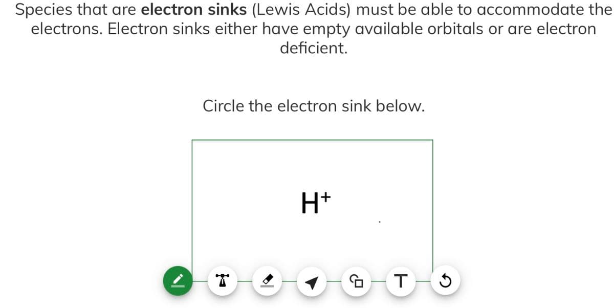 Species that are electron sinks (Lewis Acids) must be able to accommodate the
electrons. Electron sinks either have empty available orbitals or are electron
deficient.
Circle the electron sink below.
H+
1.9
T
J