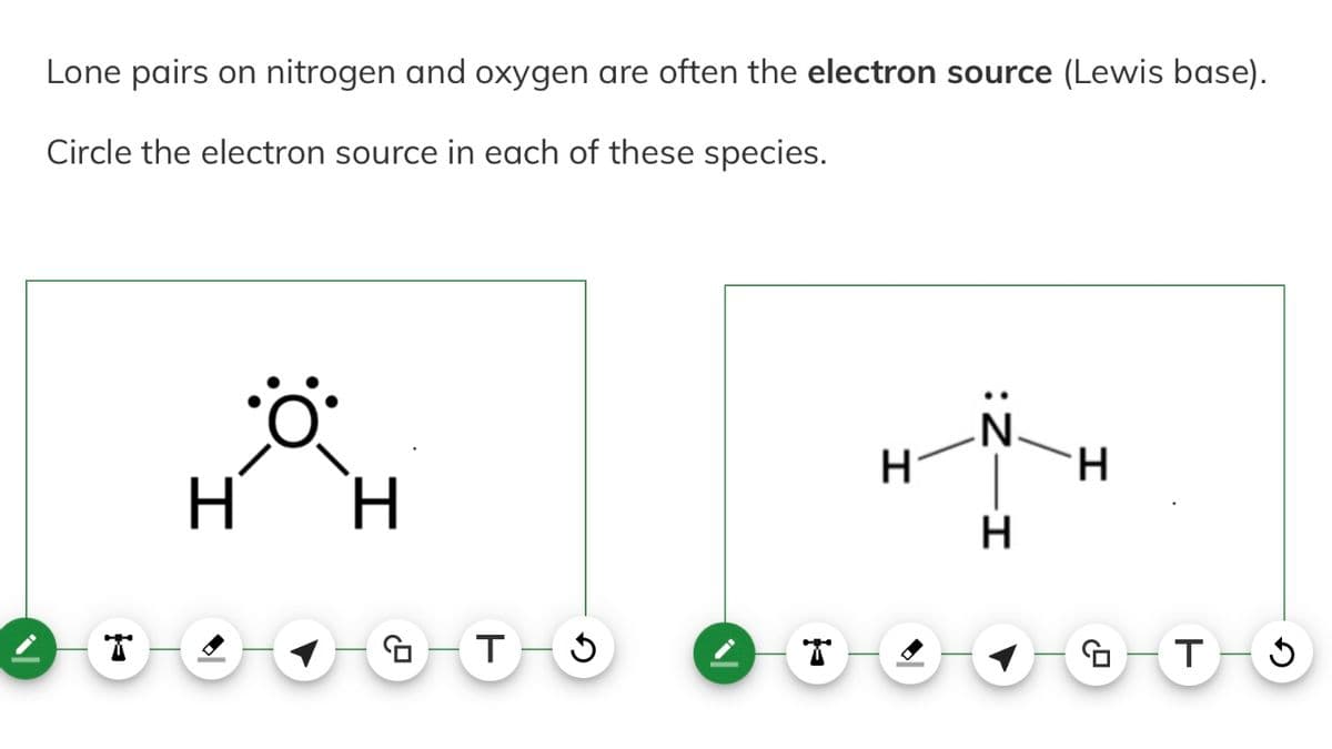 Lone pairs on nitrogen and oxygen are often the electron source (Lewis base).
Circle the electron source in each of these species.
I
•Ö
H
2.9
T-S
H
-
Z:
-I
H
H
GO T
J