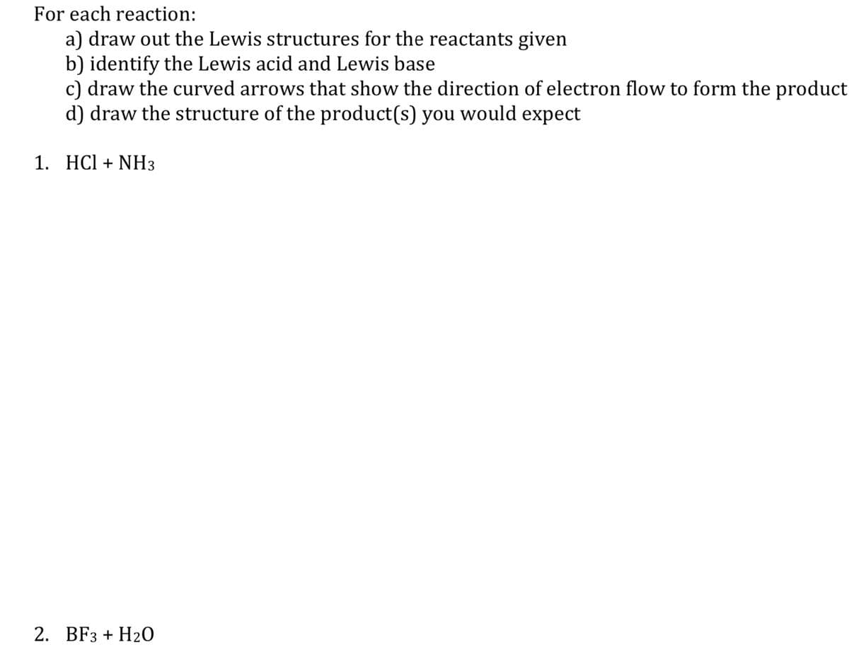 For each reaction:
a) draw out the Lewis structures for the reactants given
b) identify the Lewis acid and Lewis base
c) draw the curved arrows that show the direction of electron flow to form the product
d) draw the structure of the product(s) you would expect
1. HCI + NH3
2. BF3 + H2O