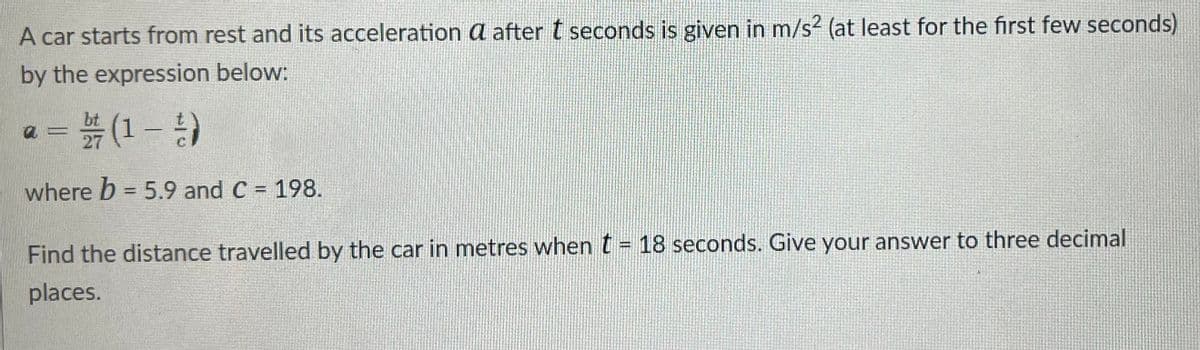 A car starts from rest and its acceleration a after t seconds is given in m/s² (at least for the first few seconds)
by the expression below:
a = 2/7 (1 - 1)
where b = 5.9 and C = 198.
Find the distance travelled by the car in metres when t = 18 seconds. Give your answer to three decimal
places.