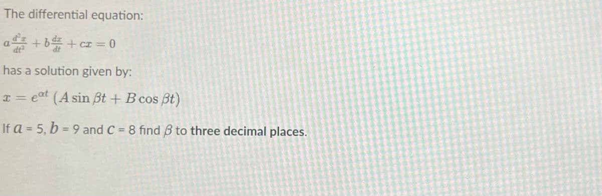 The differential equation:
a+b+cz = 0
has a solution given by:
x = eat (A sin ßt + B cos ßt)
If a = 5, b = 9 and C = 8 find 8 to three decimal places.