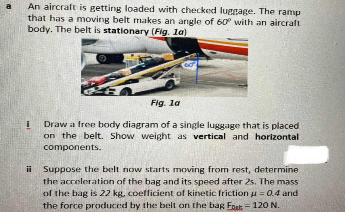 An aircraft is getting loaded with checked luggage. The ramp
that has a moving belt makes an angle of 60° with an aircraft
body. The belt is stationary (Fig. 1a)
a
Fig. 1a
Draw a free body diagram of a single luggage that is placed
on the belt. Show weight as vertical and horizontal
components.
Suppose the belt now starts moving from rest, determine
the acceleration of the bag and its speed after 2s. The mass
of the bag is 22 kg, coefficient of kinetic friction u = 0.4 and
the force produced by the belt on the bag Faet = 120 N.
ii
