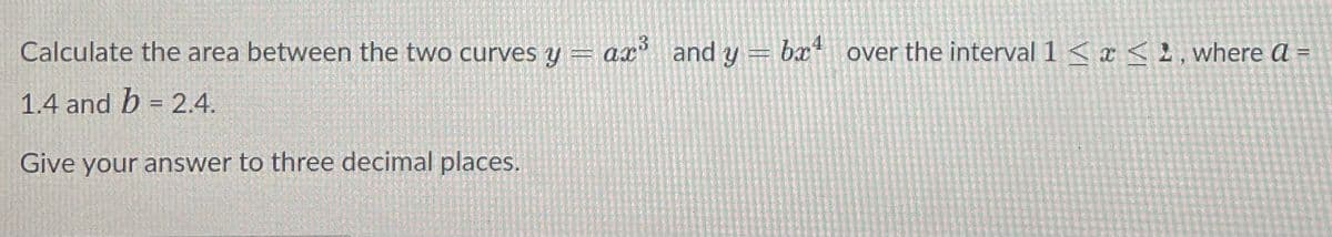 Calculate the area between the two curves y = ax³ and y = bx¹ over the interval 1<x<, where a =
1.4 and b = 2.4.
Give your answer to three decimal places.