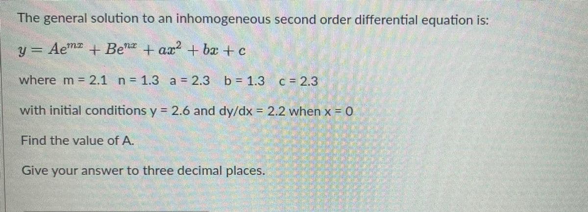 The general solution to an inhomogeneous second order differential equation is:
y = Aem + Ben + ax? + bæ + c
2.
where m = 2.1 n = 1.3 a = 2.3 b = 1.3 c= 2.3
with initial conditions y = 2.6 and dy/dx = 2.2 when x = 0
%3D
Find the value of A.
Give your answer to three decimal places.
