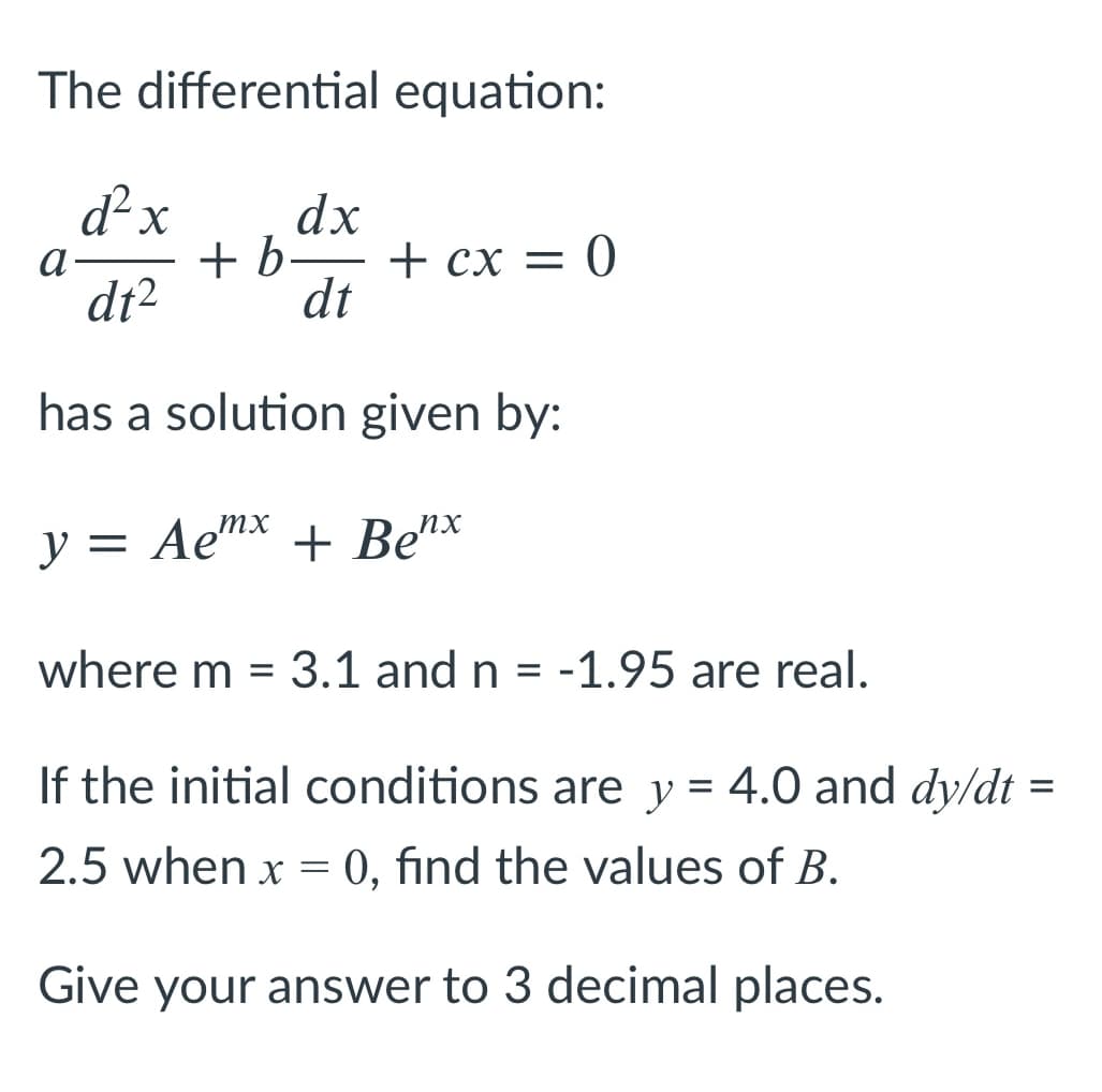 The differential equation:
d² x
dx
+ b-
+ cx = 0
a
dt2
dt
has a solution given by:
y = Aemx + Be"*
where m = 3.1 and n = -1.95 are real.
%3D
If the initial conditions are y = 4.0 and dy/dt =
2.5 when x =
0, find the values of B.
Give your answer to 3 decimal places.
