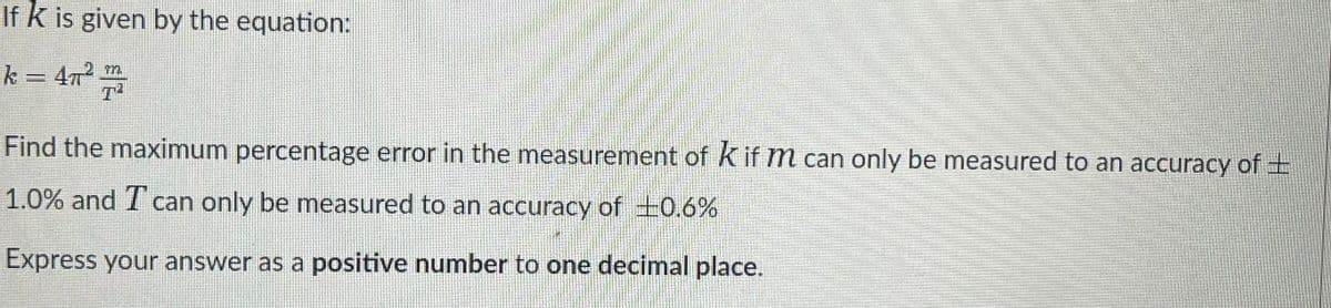 If k is given by the equation:
k = 472 m
T
Find the maximum percentage error in the measurement of K if m can only be measured to an accuracy of ±
1.0% and T can only be measured to an accuracy of +0.6%
Express your answer as a positive number to one decimal place.
