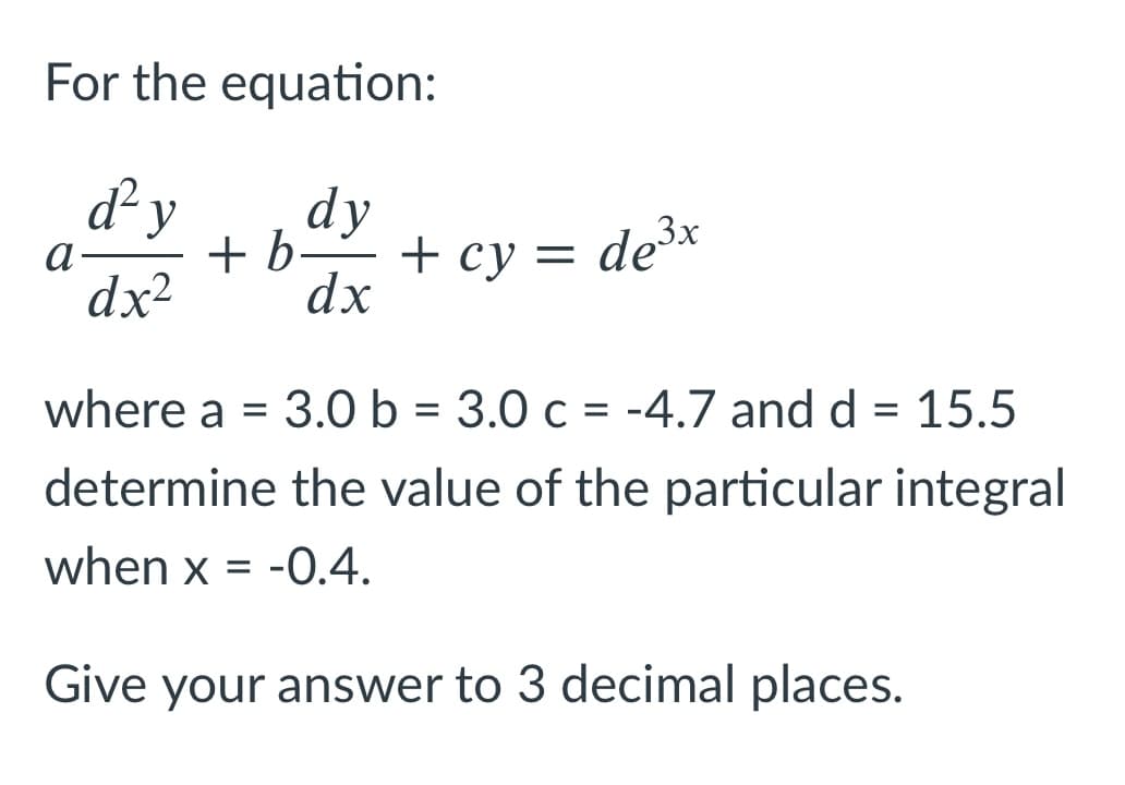 For the equation:
d²y
dy
+ b–-
+ cy = de³*
dx
3x
a-
dx²
where a = 3.0 b = 3.0 c = -4.7 and d = 15.5
determine the value of the particular integral
when x = -0.4.
Give your answer to 3 decimal places.
