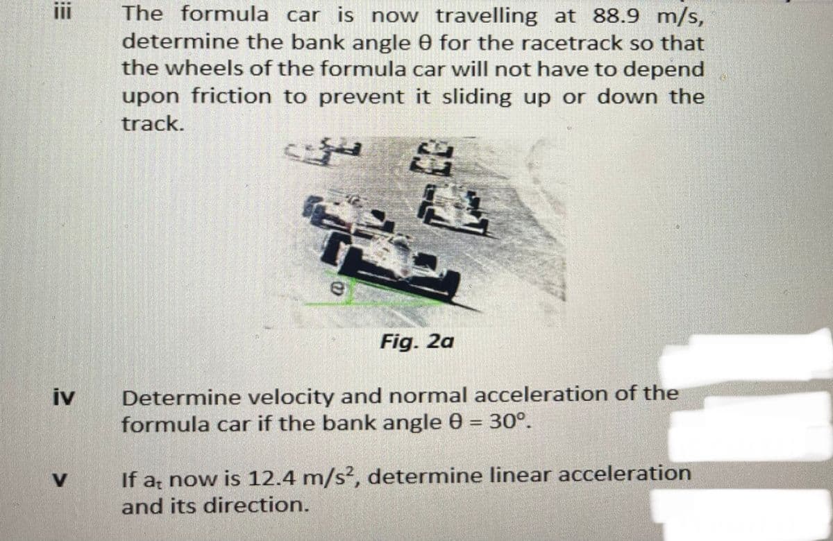 i
The formula car is now travelling at 88.9 m/s,
determine the bank angle 0 for the racetrack so that
the wheels of the formula car will not have to depend
upon friction to prevent it sliding up or down the
track.
Fig. 2a
Determine velocity and normal acceleration of the
iv
formula car if the bank angle 0 = 30°.
%3D
If a now is 12.4 m/s², determine linear acceleration
and its direction.
V.
