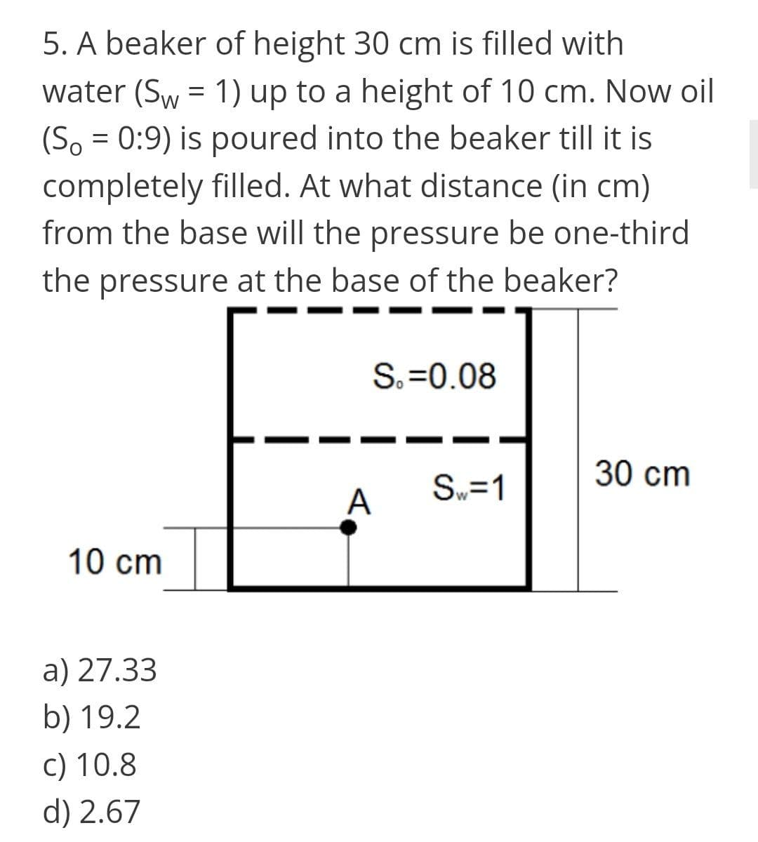 5. A beaker of height 30 cm is filled with
water (Sw = 1) up to a height of 10 cm. Now oil
(So = 0:9) is poured into the beaker till it is
completely filled. At what distance (in cm)
from the base will the pressure be one-third
the pressure at the base of the beaker?
S.=0.08
30 cm
Sw=1
A
10 cm
a) 27.33
b) 19.2
c) 10.8
d) 2.67
