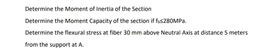 Determine the Moment of Inertia of the Section
Determine the Moment Capacity of the section if f»s280MPa.
Determine the flexural stress at fiber 30 mm above Neutral Axis at distance 5 meters
from the support at A.
