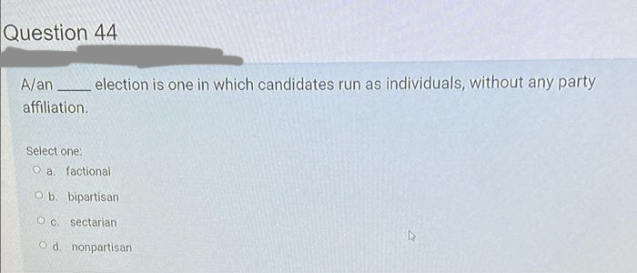 Question 44
A/an election is one in which candidates run as individuals, without any party
affiliation.
Select one:
O a. factional
Ob. bipartisan
O c. sectarian
O d. nonpartisan
