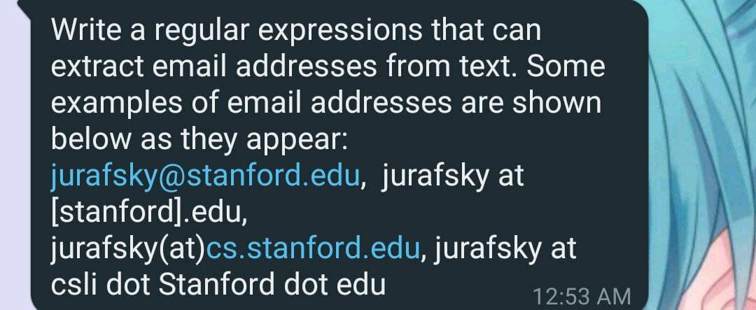 Write a regular expressions that can
extract email addresses from text. Some
examples of email addresses are shown
below as they appear:
jurafsky@stanford.edu, jurafsky at
[stanford].edu,
jurafsky(at)cs.stanford.edu, jurafsky at
csli dot Stanford dot edu
12:53 AM