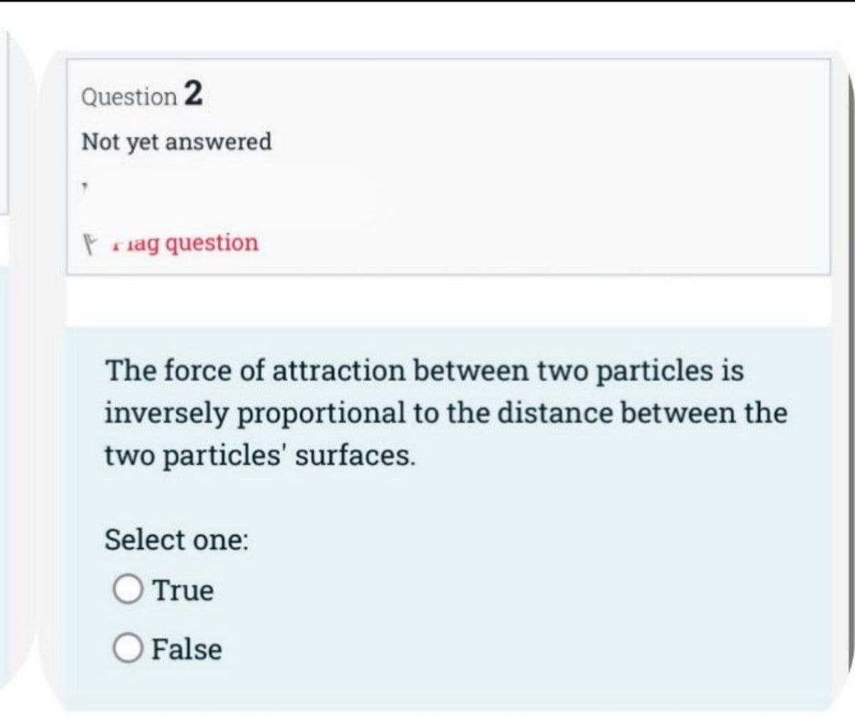 Question 2
Not yet answered
Fag question
The force of attraction between two particles is
inversely proportional to the distance between the
two particles' surfaces.
Select one:
True
False