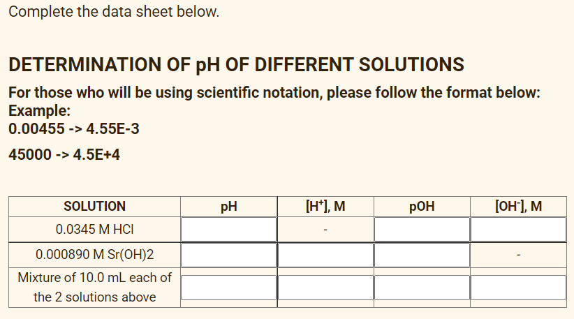 Complete the data sheet below.
DETERMINATION OF pH OF DIFFERENT SOLUTIONS
For those who will be using scientific notation, please follow the format below:
Example:
0.00455 -> 4.55E-3
45000 -> 4.5E+4
SOLUTION
pH
[H*), M
РОН
[он1, м
0.0345 M HCI
0.000890 M Sr(OH)2
Mixture of 10.0 mL each of
the 2 solutions above
