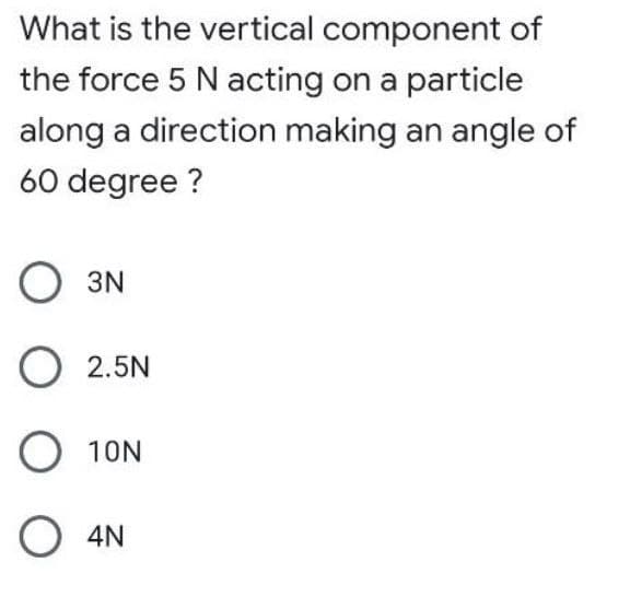 What is the vertical component of
the force 5 N acting on a particle
along a direction making an angle of
60 degree?
3N
O 2.5N
O 10N
O 4N