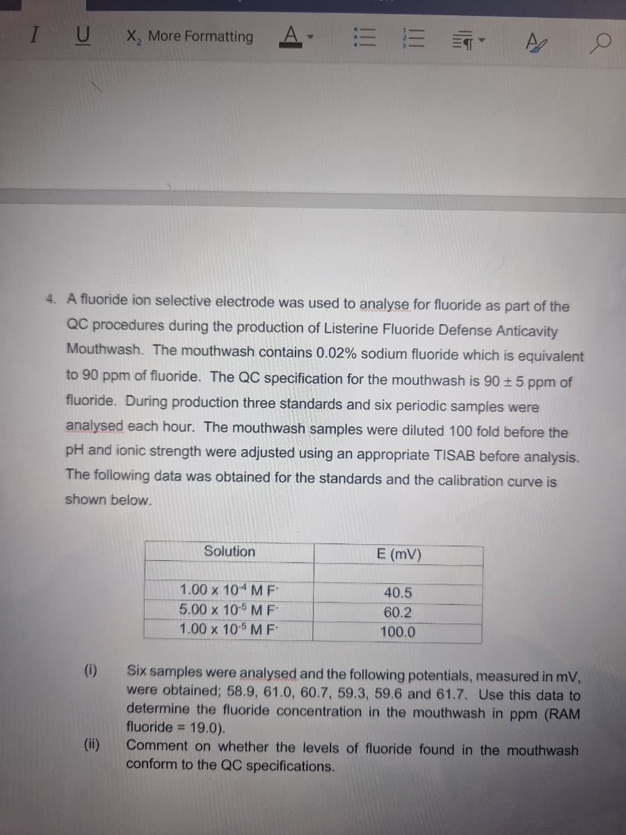 I U
X2 More Formatting
A
A
Q
4. A fluoride ion selective electrode was used to analyse for fluoride as part of the
QC procedures during the production of Listerine Fluoride Defense Anticavity
Mouthwash. The mouthwash contains 0.02% sodium fluoride which is equivalent
to 90 ppm of fluoride. The QC specification for the mouthwash is 90 ± 5 ppm of
fluoride. During production three standards and six periodic samples were
analysed each hour. The mouthwash samples were diluted 100 fold before the
pH and ionic strength were adjusted using an appropriate TISAB before analysis.
The following data was obtained for the standards and the calibration curve is
shown below.
(i)
(ii)
Solution
E (MV)
1.00 x 104 MF
40.5
5.00 x 10-5 MF
1.00 x 10-5 M F
60.2
100.0
Six samples were analysed and the following potentials, measured in mV,
were obtained; 58.9, 61.0, 60.7, 59.3, 59.6 and 61.7. Use this data to
determine the fluoride concentration in the mouthwash in ppm (RAM
fluoride 19.0).
Comment on whether the levels of fluoride found in the mouthwash
conform to the QC specifications.