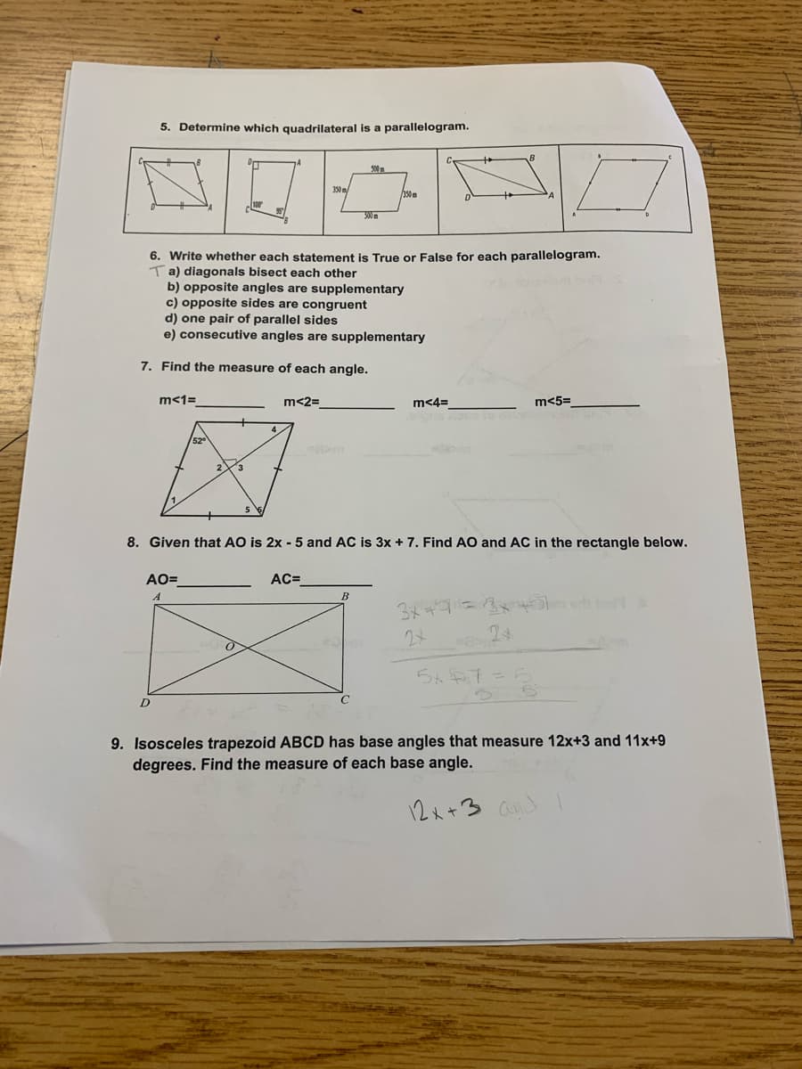 **Geometry Practice Worksheet**

**5. Determine which quadrilateral is a parallelogram.**
- The image provided contains four figures labeled A, B, C, and D. Each figure is a different shape, and the student needs to identify which among these is a parallelogram.

**6. Write whether each statement is True or False for each parallelogram.**
- a) Diagonals bisect each other. (T) - Marked True in the student’s response.
- b) Opposite angles are supplementary.
- c) Opposite sides are congruent.
- d) One pair of parallel sides.
- e) Consecutive angles are supplementary.

**7. Find the measure of each angle.**

- The diagram shows a quadrilateral with angles 1, 2, 3, 4, and 5. The information given includes:
  - \(\angle1 = 52^\circ\)
  - \(\angle2 = ______\)
  - \(\angle3 = ______\)
  - \(\angle4 = ______\)
  - \(\angle5 = ______\)

**8. Given that AO is 2x - 5 and AC is 3x + 7, find AO and AC in the rectangle below.**
- The image shows a rectangle ABCD with diagonals intersecting at point O.
  - AO = ______
  - AC = ______

**9. Isosceles trapezoid ABCD has base angles that measure 12x+3 and 11x+9 degrees. Find the measure of each base angle.**

In the image, there are calculations and equations written in pencil, indicating worked examples or solutions being written out by the student. 

The main objective of this worksheet is to test the student's understanding of parallelograms and angle measures in various geometric shapes.