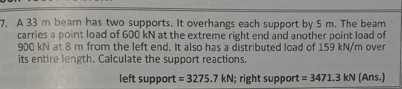 7. A 33 m beam has two supports. It overhangs each support by 5 m. The beam
carries a point load of 600 kN at the extreme right end and another point load of
900 kN at 8 m from the left end. It also has a distributed load of 159 kN/m over
its entire length. Calculate the support reactions.
left support = 3275.7 kN; right support = 3471.3 kN (Ans.)