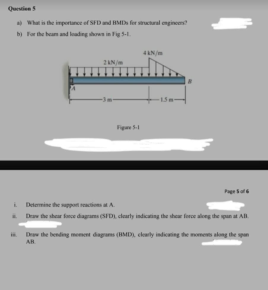 Question 5
a) What is the importance of SFD and BMDs for structural engineers?
b) For the beam and loading shown in Fig 5-1.
i.
iii.
2 kN/m
-3 m-
Figure 5-1
4 kN/m
1.5 m-
B
Page 5 of 6
Determine the support reactions at A.
Draw the shear force diagrams (SFD), clearly indicating the shear force along the span at AB.
Draw the bending moment diagrams (BMD), clearly indicating the moments along the span
AB.