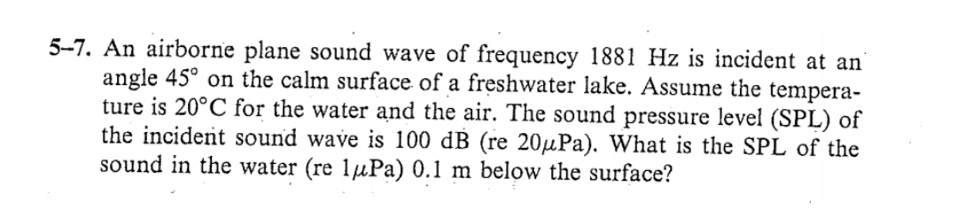 5-7. An airborne plane sound wave of frequency 1881 Hz is incident at an'
angle 45° on the calm surface of a freshwater lake. Assume the tempera-
ture is 20°C for the water and the air. The sound pressure level (SPL) of
the incident sound wave is 100 dB (re 20µPa). What is the SPL of the
sound in the water (re 1µPa) 0.1 m below the surface?
