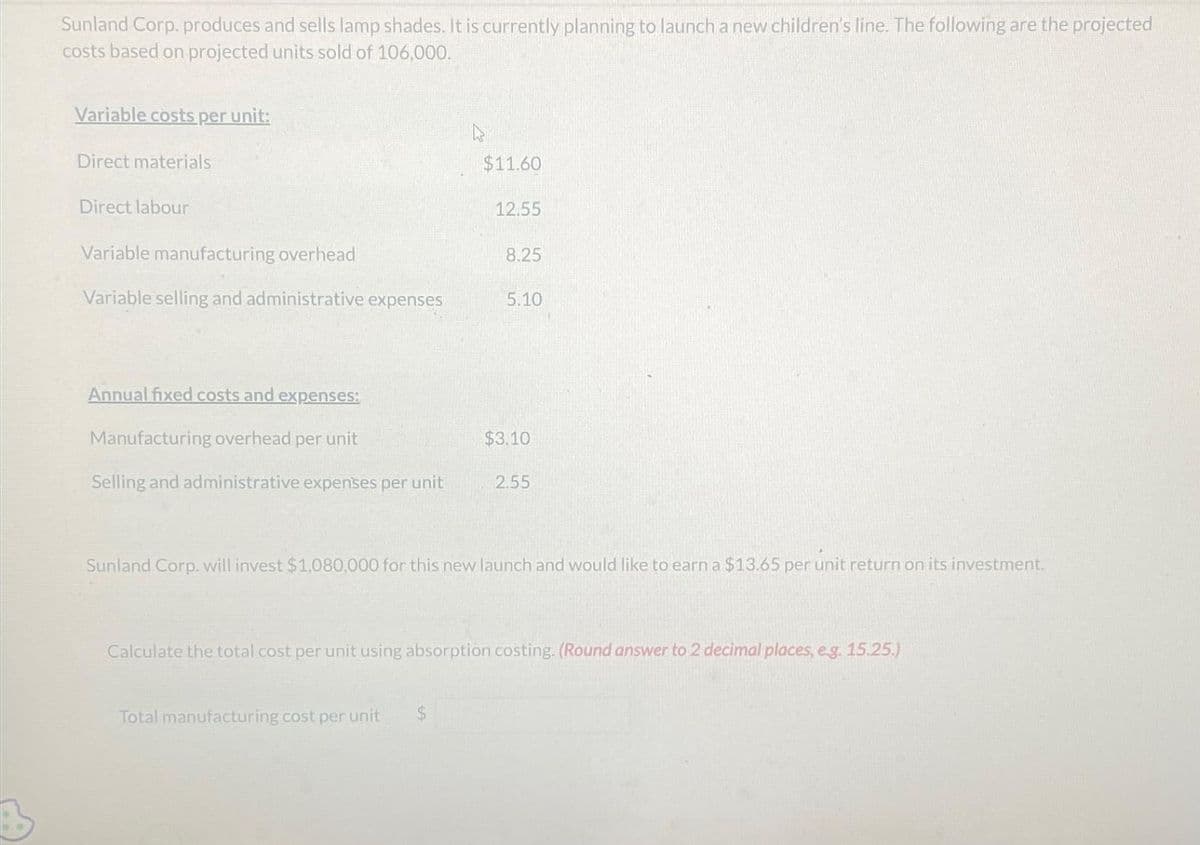 Sunland Corp. produces and sells lamp shades. It is currently planning to launch a new children's line. The following are the projected
costs based on projected units sold of 106,000.
Variable costs per unit:
Direct materials
Direct labour
Variable manufacturing overhead
Variable selling and administrative expenses
Annual fixed costs and expenses:
Manufacturing overhead per unit
Selling and administrative expenses per unit
$11.60
12.55
Total manufacturing cost per unit $
8.25
5.10
$3.10
2.55
Sunland Corp. will invest $1,080,000 for this new launch and would like to earn a $13.65 per unit return on its investment.
Calculate the total cost per unit using absorption costing. (Round answer to 2 decimal places, e.g. 15.25.)