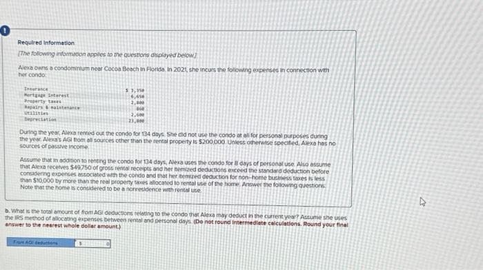 Required Information
[The following information applies to the questions displayed below
Alexa owns a condomintum near Cocoa Beach in Florida. In 2021, she incurs the following expenses in connection with
her condo
Insurance
Mortgage Interest
Property taxes
Repairs & maintenance
Utilities
Depreciation
3,350
6,650
2,800
860
2,600
23,000
During the year, Alexa rented out the condo for 134 days. She did not use the condo at all for personal purposes during
the year. Alexa's AGI from all sources other than the rental property is $200,000 Unless otherwise specified, Alexa has no
sources of passive Income
Assume that in addition to renting the condo for 134 days, Alexa uses the condo for 8 days of personal use. Also assume
that Alexa receives $49,750 of gross rental receipts and her temized deductions exceed the standard deduction before
considering expenses associated with the condo and that her temized deduction for non-home business taxes is less
than $10,000 by more than the real property taxes allocated to rental use of the home. Answer the following questions
Note that the home is considered to be a nonresidence with rental use
b. What is the total amount of from AGI deductions relating to the condo that Alexa may deduct in the current year? Assume she uses
the IRS method of allocating expenses between rental and personal days. (Do not round Intermediate calculations. Round your final
answer to the nearest whole dollar amount.)
From AOI deductions
D