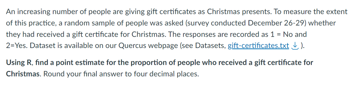 An increasing number of people are giving gift certificates as Christmas presents. To measure the extent
of this practice, a random sample of people was asked (survey conducted December 26-29) whether
they had received a gift certificate for Christmas. The responses are recorded as 1 = No and
2=Yes. Dataset is available on our Quercus webpage (see Datasets, gift-certificates.txt ↓).
Using R, find a point estimate for the proportion of people who received a gift certificate for
Christmas. Round your final answer to four decimal places.