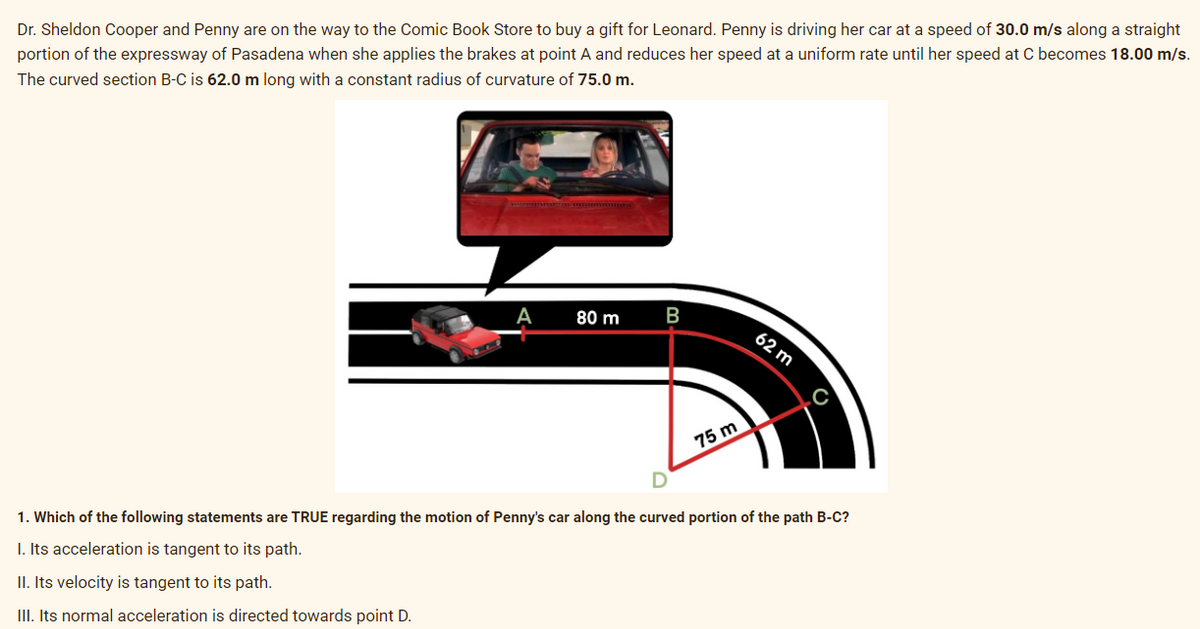 Dr. Sheldon Cooper and Penny are on the way to the Comic Book Store to buy a gift for Leonard. Penny is driving her car at a speed of 30.0 m/s along a straight
portion of the expressway of Pasadena when she applies the brakes at point A and reduces her speed at a uniform rate until her speed at C becomes 18.00 m/s.
The curved section B-C is 62.0 m long with a constant radius of curvature of 75.0 m.
A
II. Its velocity is tangent to its path.
III. Its normal acceleration is directed towards point D.
80 m
B
75 m
62 m
1. Which of the following statements are TRUE regarding the motion of Penny's car along the curved portion of the path B-C?
I. Its acceleration is tangent to its path.