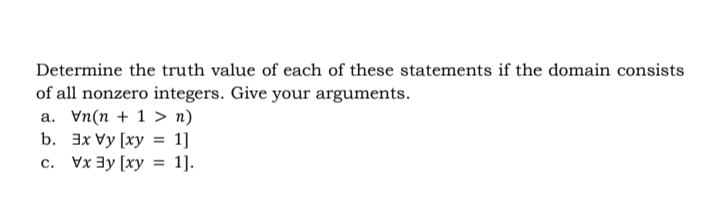 Determine the truth value of each of these statements if the domain consists
of all nonzero integers. Give your arguments.
a. Vn(n + 1 > n)
b. 3x Vy [xy = 1]
Vx3y [xy = 1].
С.
