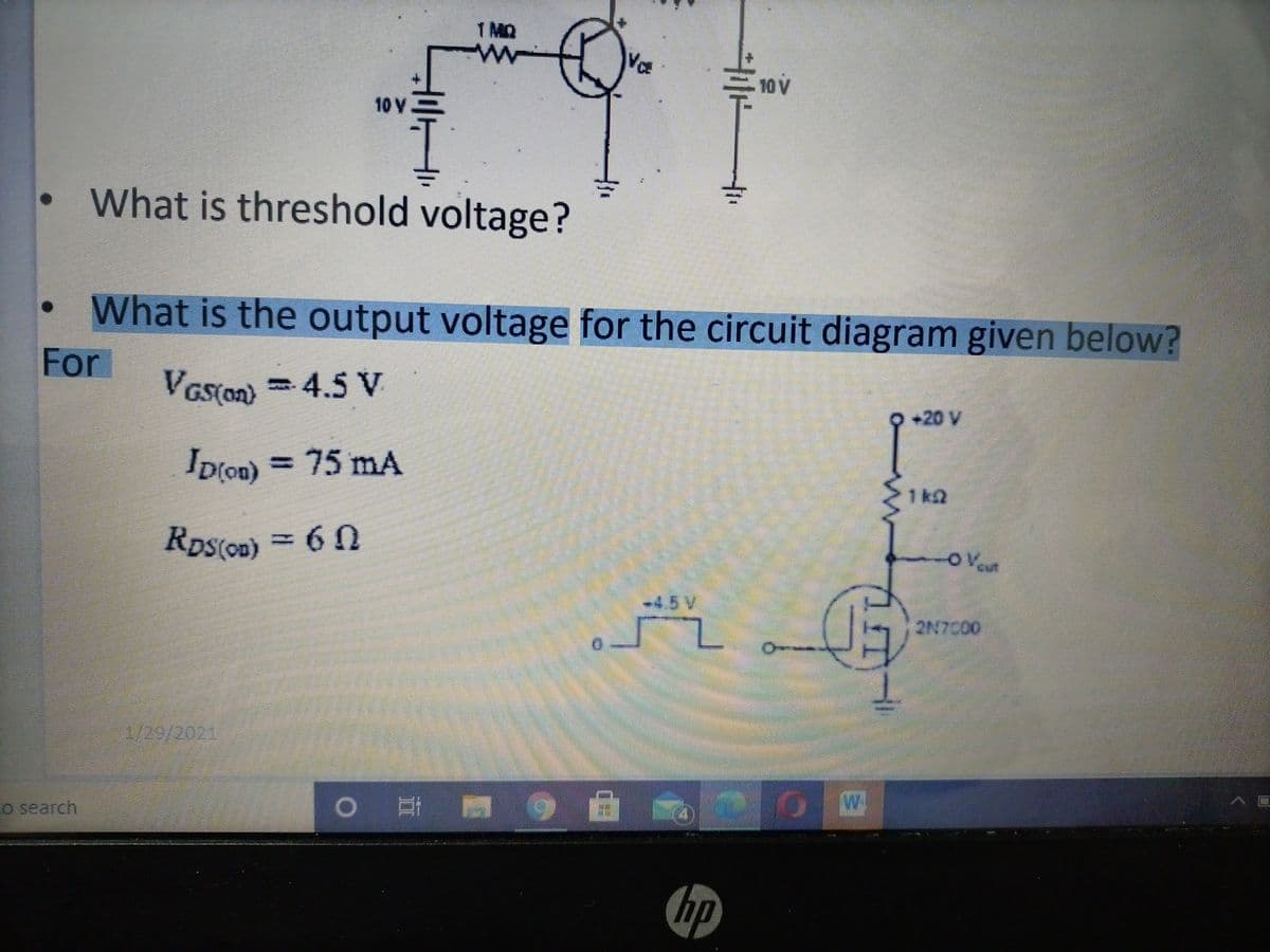 1 MQ
ww
10 V
10 V
What is threshold voltage?
What is the output voltage for the circuit diagram given below?
For
Vas(on)
-
4.5V
+20 V
D[on) = 75 mA
1k2
Ros(on) = 6 0
-OVeut
-4.5V
2N7C00
1/29/2021
Co search
hp
