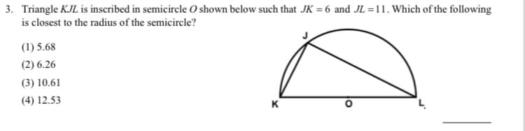 ### Geometry Problem Explanation

**Problem Statement:**

Triangle \( KJL \) is inscribed in a semicircle \( O \) shown below such that \( JK = 6 \) and \( JL = 11 \). Which of the following is closest to the radius of the semicircle?

1. 5.68
2. 6.26
3. 10.61
4. 12.53

**Diagram Description:**

The provided diagram illustrates a semicircle with center \( O \). A triangle \( KJL \) is inscribed within this semicircle. Here are the notable points and lengths:
- Point \( J \) is on the circumference of the semicircle.
- Points \( K \) and \( L \) are endpoints of the diameter of the semicircle, \( KL \). 
- Segment \( JK \) is given as 6 units.
- Segment \( JL \) is given as 11 units.
- Line segment \( JO \) is also a radius of the semicircle.
  
**Step-by-Step Solution:**

Using the properties of the inscribed triangle in a semicircle, the hypotenuse of the right triangle \( KJL \) is the diameter, and the triangle \( KJL \) is right-angled at \( J \).

1. By the Pythagorean theorem, we know:
\[ KL = \sqrt{JK^2 + JL^2} = \sqrt{6^2 + 11^2} = \sqrt{36 + 121} = \sqrt{157} \]

2. The diameter of the semicircle is \( \sqrt{157} \).

3. The radius is half the diameter:
\[ \text{Radius} = \frac{\sqrt{157}}{2} \approx \frac{12.53}{2} = 6.26 \]

Therefore, the closest to the radius of the semicircle is:
\[ (2) 6.26 \]