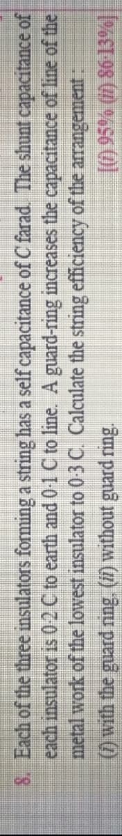 8. Each of the three insulators forming a string has a self capacitance of C farad The shunt capacitance of
each insulator is 02C to earth and 0-1 C to line. A guard-ring increases the capacitance of line of the
metal work of the lowest insulator to 0-3 C. Calculate the string efficiency of the arrangement:
)with the guard ring. (7) without guard ring.
10 95% () 86 13%|
