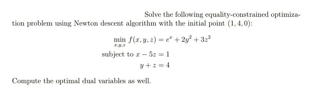 Solve the following equality-constrained optimiza-
tion problem using Newton descent algorithm with the initial point (1,4,0):
min f(x, y, z) = e* + 2y? + 322
x,y,z
subject to x – 5z = 1
y + z = 4
Compute the optimal dual variables as well.
