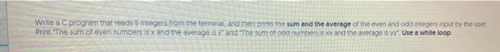 Write a C program that reads Sintegers from the terminal, and then prints the sum and the average of the even and odd integers input by the user
Print "The sum of even numbers is x and the average isy and The sum of ood numbers is Xx and the average is vy Use a while loop
