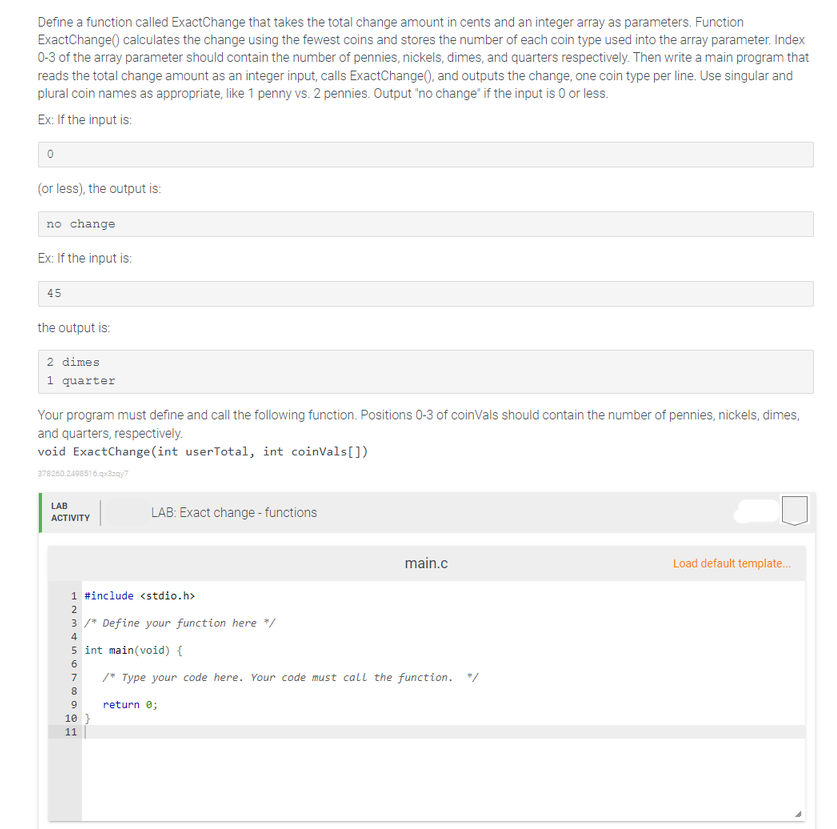 Define a function called ExactChange that takes the total change amount in cents and an integer array as parameters. Function
ExactChange() calculates the change using the fewest coins and stores the number of each coin type used into the array parameter. Index
0-3 of the array parameter should contain the number of pennies, nickels, dimes, and quarters respectively. Then write a main program that
reads the total change amount as an integer input, calls ExactChange(), and outputs the change, one coin type per line. Use singular and
plural coin names as appropriate, like 1 penny vs. 2 pennies. Output 'no change" if the input is 0 or less.
Ex: If the input is:
(or less), the output is:
no change
Ex: If the input is:
45
the output is:
2 dimes
1 quarter
Your program must define and call the following function. Positions 0-3 of coinVals should contain the number of pennies, nickels, dimes,
and quarters, respectively.
void ExactChange(int userTotal, int coinVals[])
378260.2498516.qxazay?
LAB
LAB: Exact change - functions
АCTIVITY
main.c
Load default template.
1 #include <stdio.h>
3 /* Define your function here */
4
5 int main(void) {
6.
7
/* Type your code here. Your code must call the function. */
8
return e;
10 }
11
