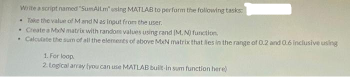 Write a script named "SumAllm" using MATLAB to perform the following tasks:
• Take the value of Mand N as input from the user.
• Create a MxN matrix with random values using rand (M, N) function.
Calculate the sum of all the elements of above MxN matrix that lies in the range of 0.2 and 0.6 Inclusive using
1. For loop.
2. Logical array (you can use MATLAB built-In sum function here)
