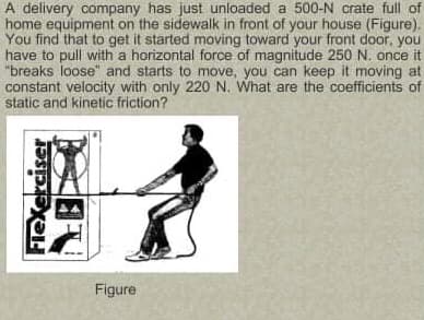 A delivery company has just unloaded a 500-N crate full of
home equipment on the sidewalk in front of your house (Figure).
You find that to get it started moving toward your front door, you
have to pull with a horizontal force of magnitude 250 N. once it
"breaks loose" and starts to move, you can keep it moving at
constant velocity with only 220 N. What are the coefficients of
static and kinetic friction?
Figure
FieXerciser
