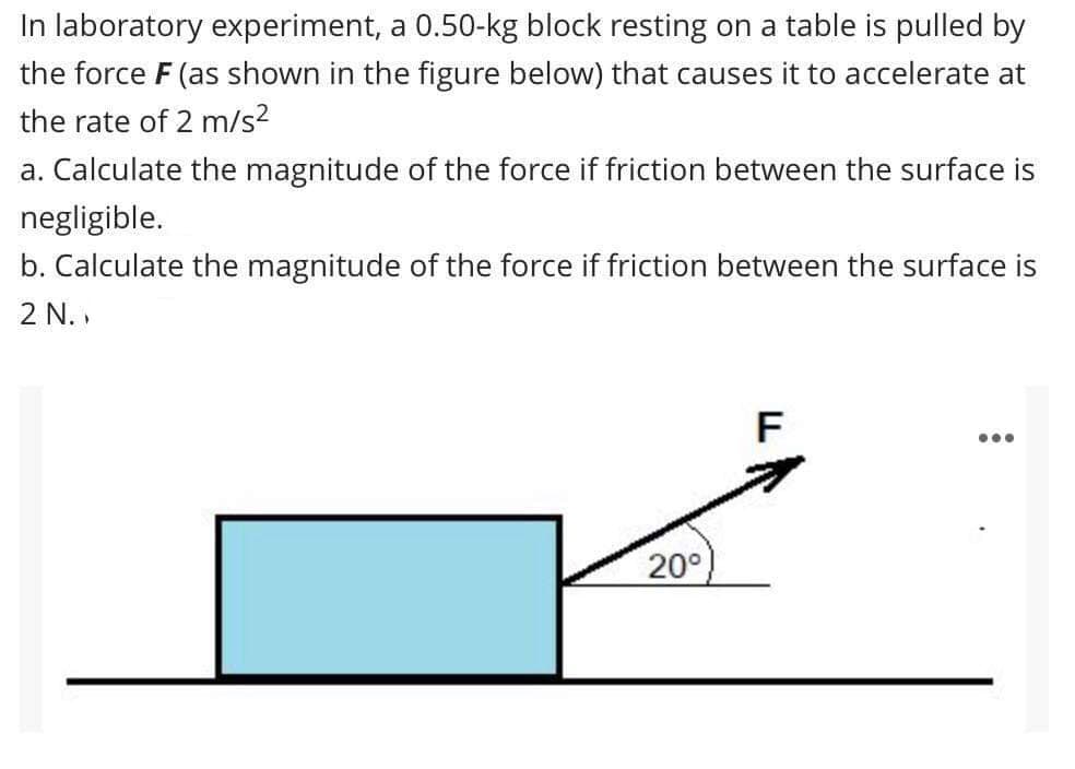 In laboratory experiment, a 0.50-kg block resting on a table is pulled by
the force F (as shown in the figure below) that causes it to accelerate at
the rate of 2 m/s?
a. Calculate the magnitude of the force if friction between the surface is
negligible.
b. Calculate the magnitude of the force if friction between the surface is
2 N. ,
F
20°
