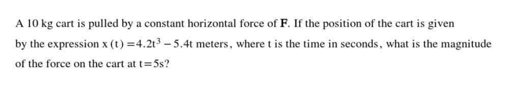 A 10 kg cart is pulled by a constant horizontal force of F. If the position of the cart is given
by the expression x (t) =4.2t3 - 5.4t meters, where t is the time in seconds, what is the magnitude
of the force on the cart att=5s?
