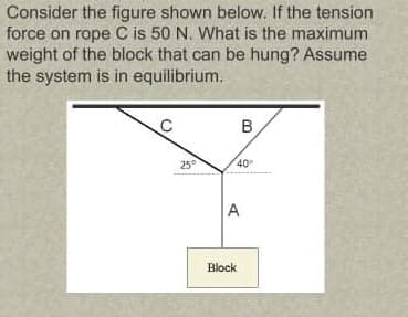 Consider the figure shown below. If the tension
force on rope C is 50 N. What is the maximum
weight of the block that can be hung? Assume
the system is in equilibrium.
B
25°
40
A
Block
