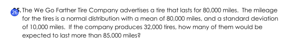 The We Go Farther Tire Company advertises a tire that lasts for 80,000 miles. The mileage
for the tires is a normal distribution with a mean of 80,000 miles, and a standard deviation
of 10,000 miles. If the company produces 32,000 tires, how many of them would be
expected to last more than 85,000 miles?
