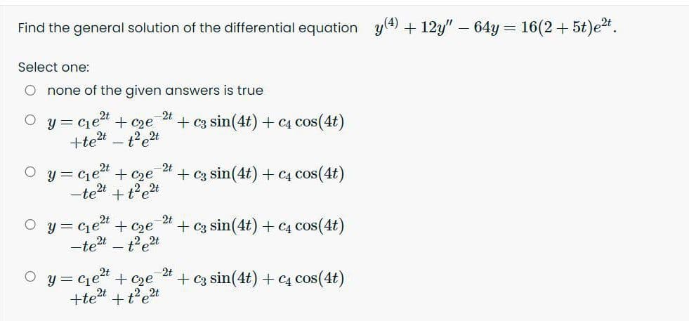 Find the general solution of the differential equation y(4) + 12y" - 64y = 16(2+ 5t)et.
Select one:
none of the given answers is true
y = ciea + c2e
-2t
+ c3 sin(4t) + C4 cos(4t)
+tet
y = cet + c2e
2t
+ c3 sin(4t) + C4 cos(4t)
-tet
+t'et
y = ce“ + c2e
t'e2t
2t
+ c3 sin(4t) + C4 cos(4t)
-tet
y = cet + c2e
-2t
+ Cz sin(4t) + C4 cos(4t)
+tet
+t'e2t
