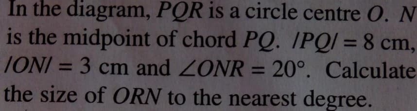 In the diagram, PQR is a circle centre O. N
is the midpoint of chord PQ. IPQI = 8 cm,
IONI = 3 cm and ZONR = 20°. Calculate
%3D
%3D
%3D
the size of ORN to the nearest degree.
