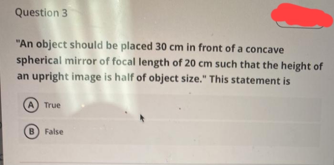 Question 3
"An object should be placed 30 cm in front of a concave
spherical mirror of focal length of 20 cm such that the height of
an upright image is half of object size." This statement is
%3D
A True
False
