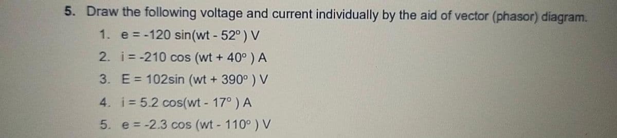 5. Draw the following voltage and current individually by the aid of vector (phasor) diagram.
1. e = -120 sin(wt - 52°) V
2. i= -210 cos (wt + 40° ) A
3. E= 102sin (wt + 390° ) V
4. i 5.2 cos(wt - 17°) A
5. e = -2.3 cos (wt- 110° ) V
