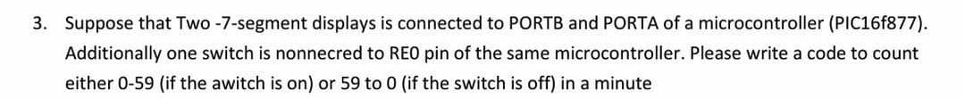 3. Suppose that Two -7-segment displays is connected to PORTB and PORTA of a microcontroller (PIC16F877).
Additionally one switch is nonnecred to REO pin of the same microcontroller. Please write a code to count
either 0-59 (if the awitch is on) or 59 to 0 (if the switch is off) in a minute
